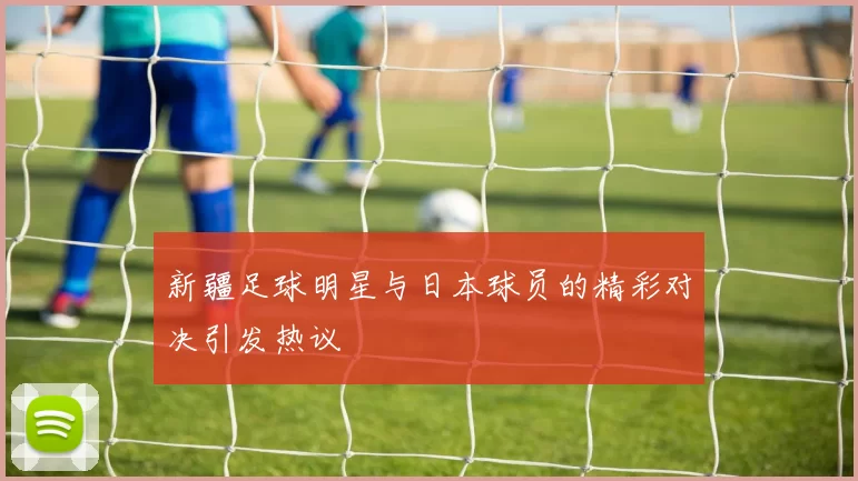 新疆足球明星与日本球员的精彩对决引发热议