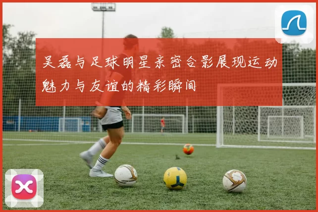 吴磊与足球明星亲密合影展现运动魅力与友谊的精彩瞬间