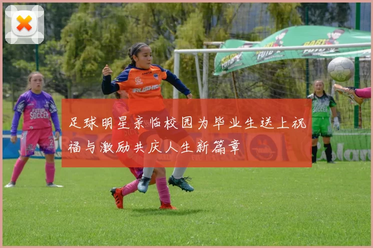足球明星亲临校园为毕业生送上祝福与激励共庆人生新篇章