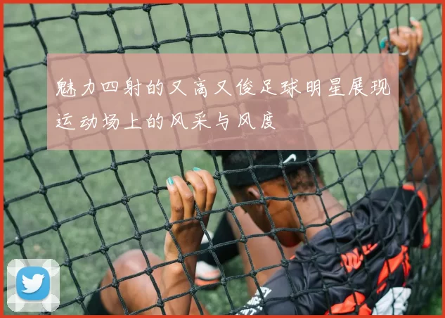 魅力四射的又高又俊足球明星展现运动场上的风采与风度