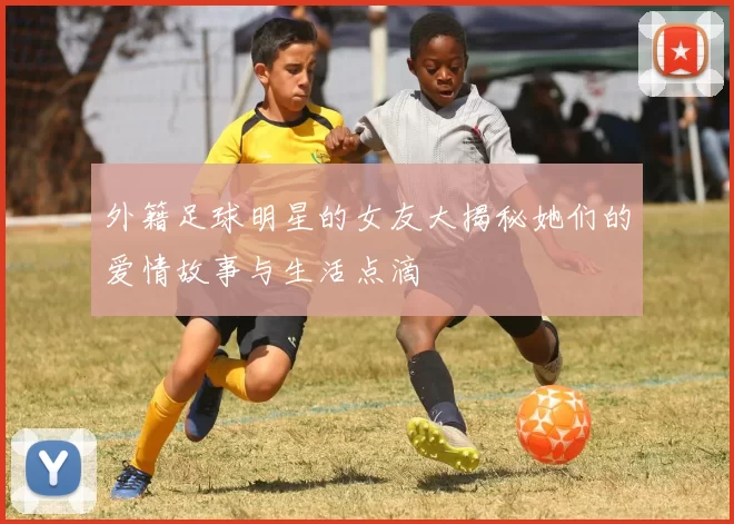外籍足球明星的女友大揭秘她们的爱情故事与生活点滴