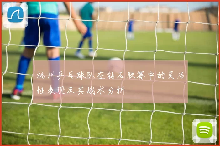 杭州乒乓球队在钻石联赛中的灵活性表现及其战术分析
