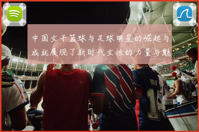 中国女子篮球与足球明星的崛起与成就展现了新时代女性的力量与魅力