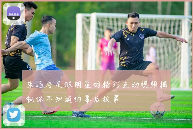 朱迅与足球明星的精彩互动视频揭秘你不知道的幕后故事