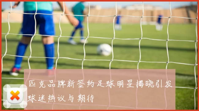 匹克品牌新签约足球明星揭晓引发球迷热议与期待