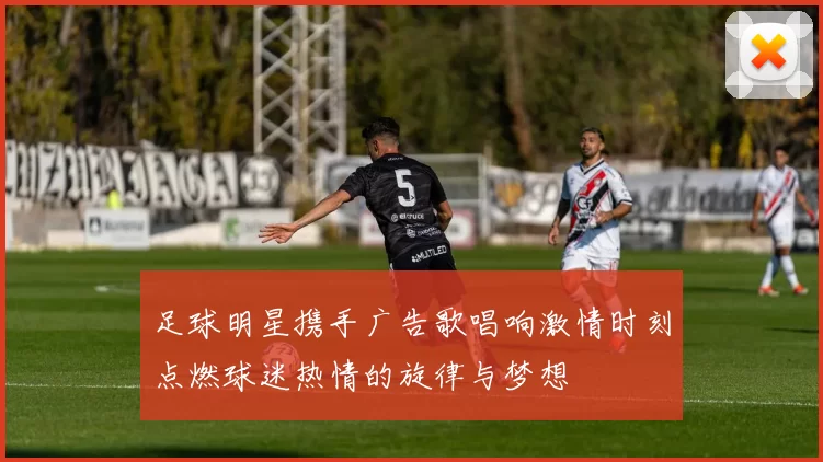 足球明星携手广告歌唱响激情时刻点燃球迷热情的旋律与梦想