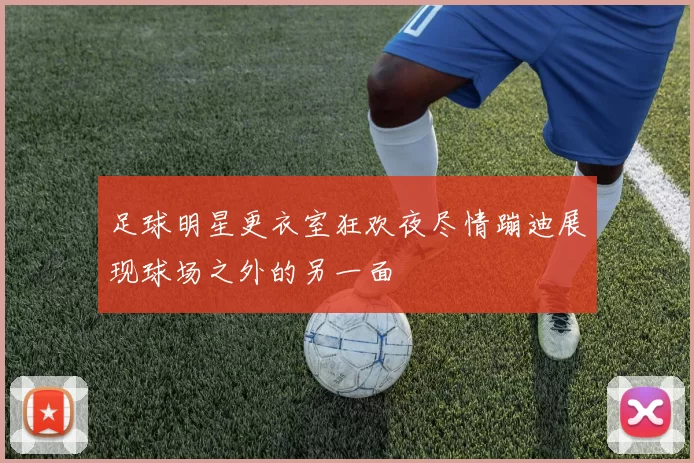 足球明星更衣室狂欢夜尽情蹦迪展现球场之外的另一面