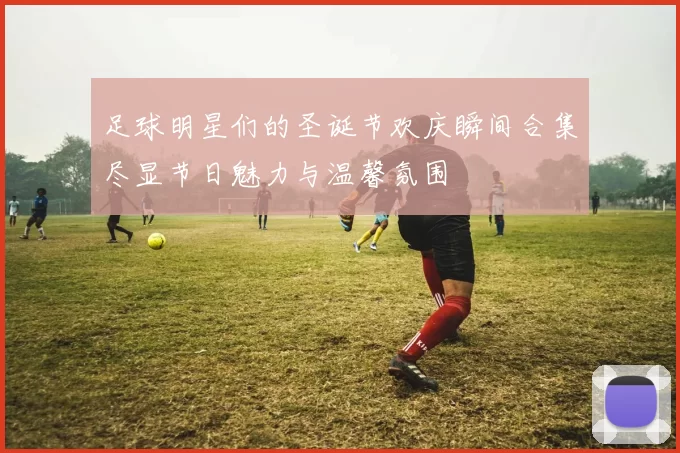 足球明星们的圣诞节欢庆瞬间合集尽显节日魅力与温馨氛围