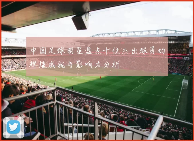 中国足球明星盘点十位杰出球员的辉煌成就与影响力分析