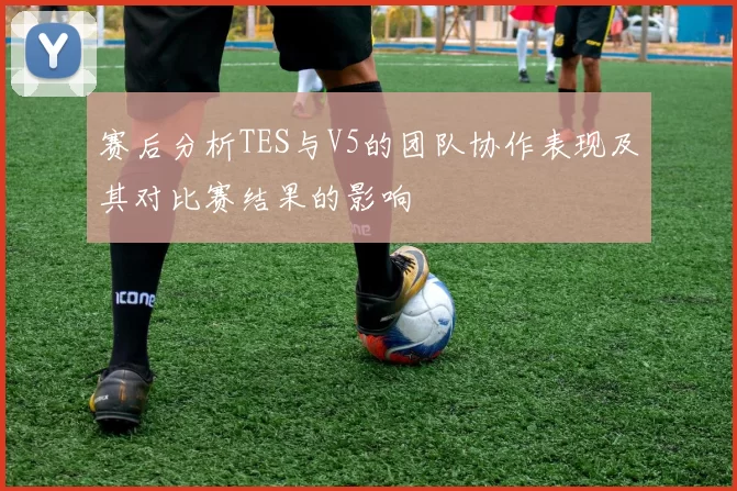 赛后分析TES与V5的团队协作表现及其对比赛结果的影响