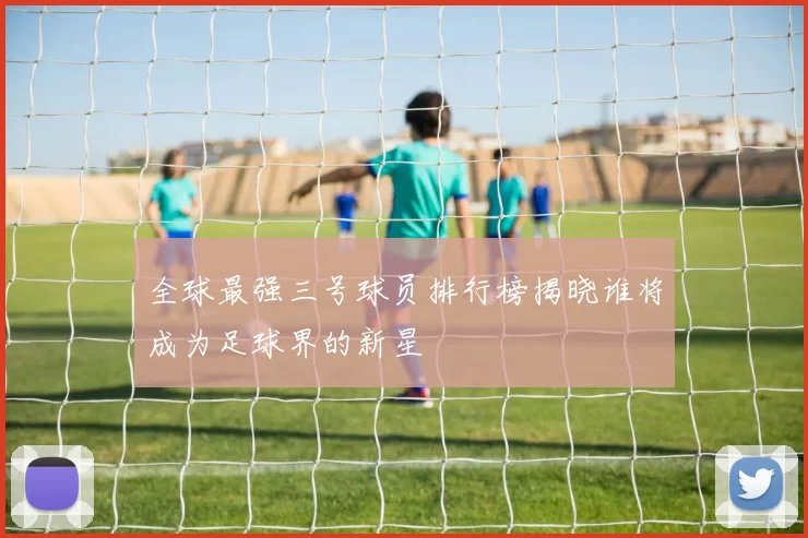 全球最强三号球员排行榜揭晓谁将成为足球界的新星