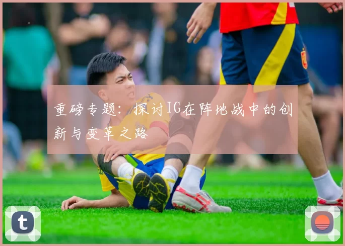 重磅专题：探讨IG在阵地战中的创新与变革之路