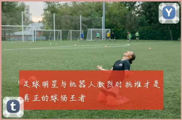 足球明星与机器人激烈对抗谁才是真正的球场王者