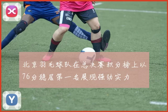 北京羽毛球队在总决赛积分榜上以76分稳居第一名展现强劲实力