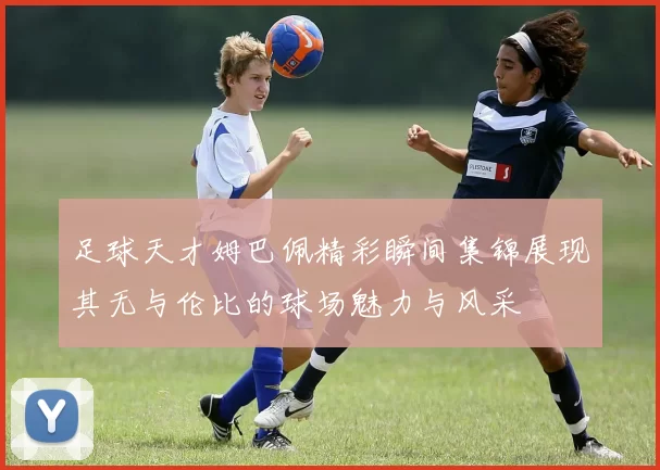 足球天才姆巴佩精彩瞬间集锦展现其无与伦比的球场魅力与风采