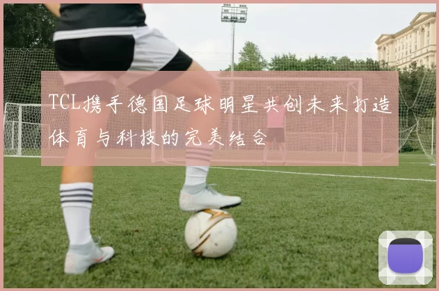 TCL携手德国足球明星共创未来打造体育与科技的完美结合