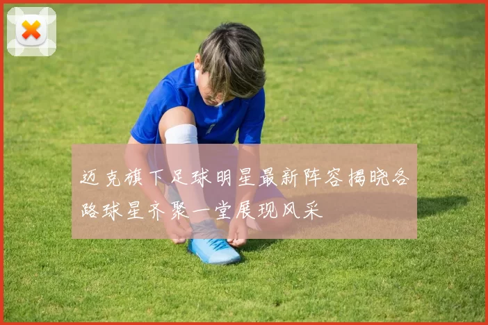 迈克旗下足球明星最新阵容揭晓各路球星齐聚一堂展现风采