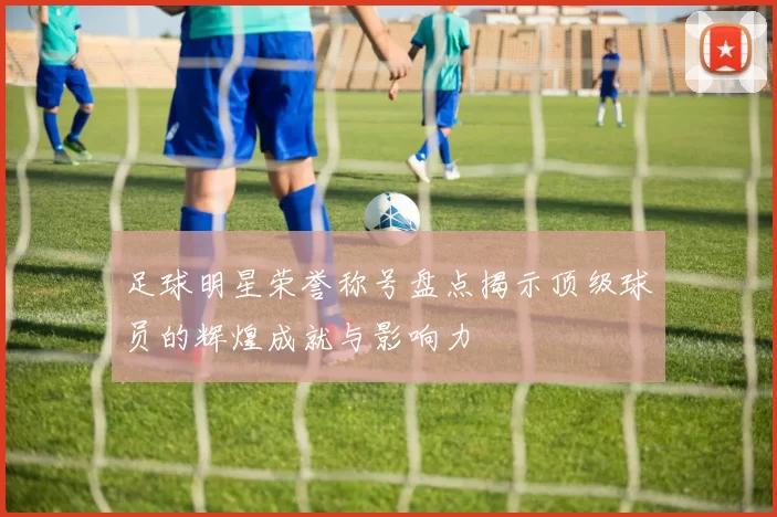 足球明星荣誉称号盘点揭示顶级球员的辉煌成就与影响力