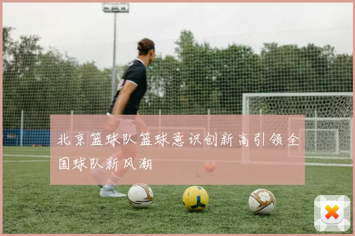 北京篮球队篮球意识创新高引领全国球队新风潮