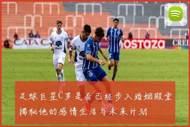 足球巨星C罗是否已经步入婚姻殿堂揭秘他的感情生活与未来计划