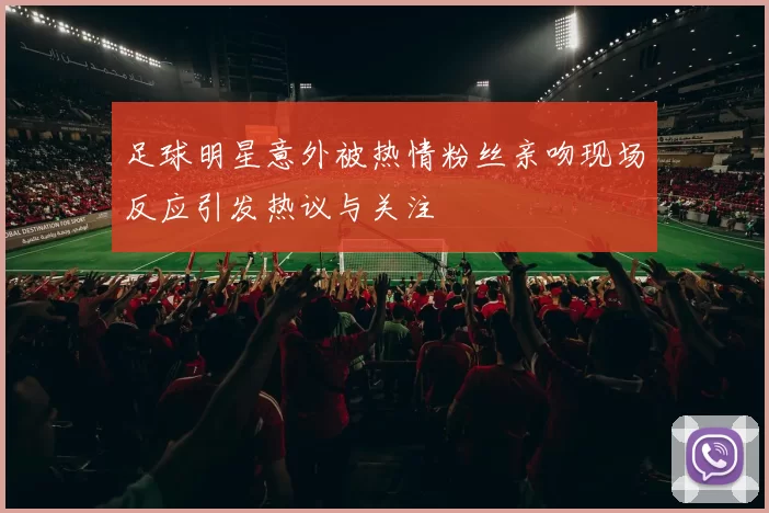 足球明星意外被热情粉丝亲吻现场反应引发热议与关注