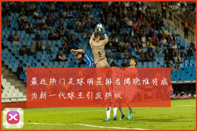 最近热门足球明星排名揭晓谁将成为新一代球王引发热议
