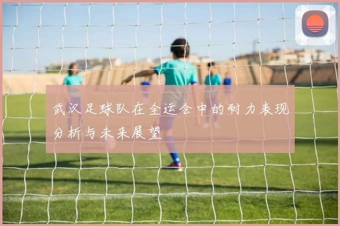 武汉足球队在全运会中的耐力表现分析与未来展望