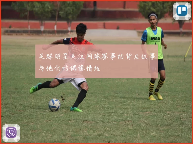 足球明星关注网球赛事的背后故事与他们的偶像情结