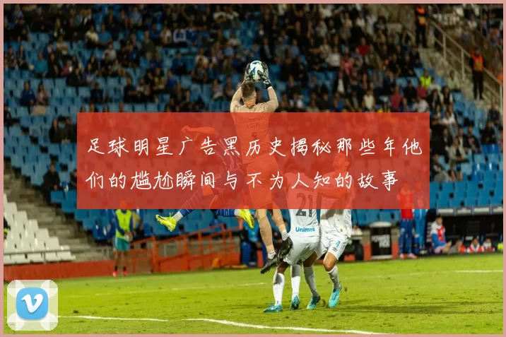 足球明星广告黑历史揭秘那些年他们的尴尬瞬间与不为人知的故事