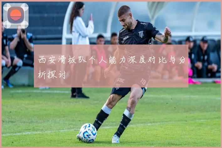 西安滑板队个人能力深度对比与分析探讨