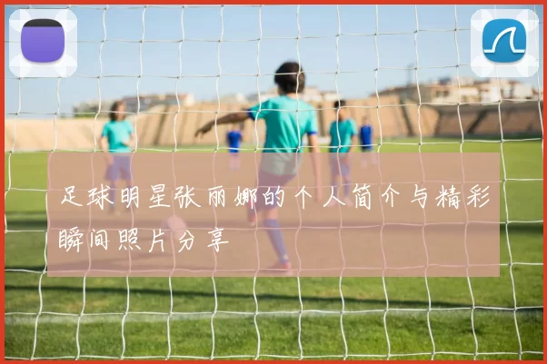 足球明星张丽娜的个人简介与精彩瞬间照片分享