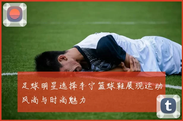 足球明星选择李宁篮球鞋展现运动风尚与时尚魅力