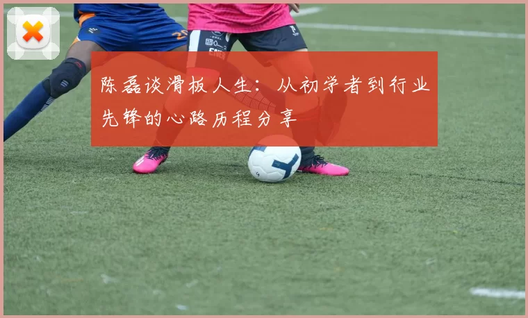 陈磊谈滑板人生：从初学者到行业先锋的心路历程分享