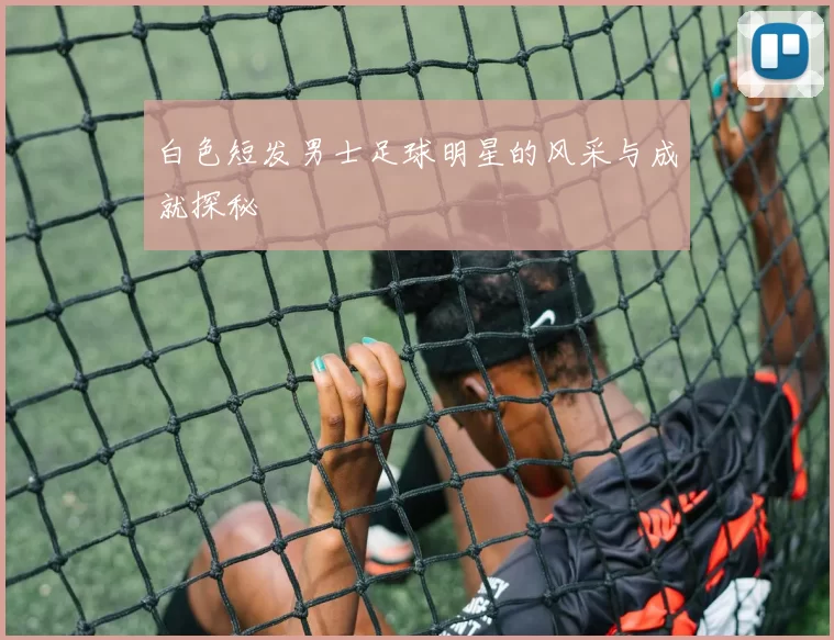 白色短发男士足球明星的风采与成就探秘