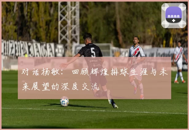 对话杨敏：回顾辉煌排球生涯与未来展望的深度交流