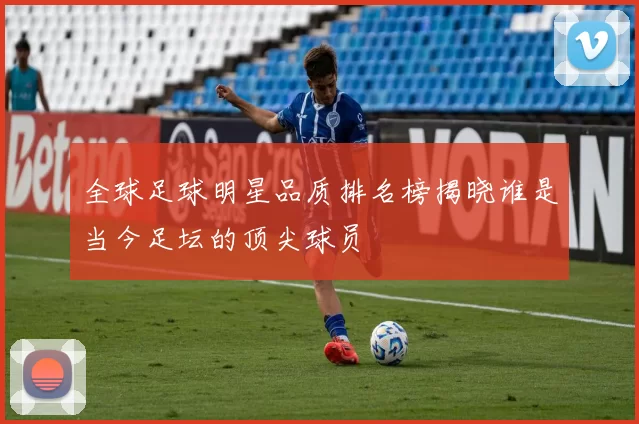 全球足球明星品质排名榜揭晓谁是当今足坛的顶尖球员