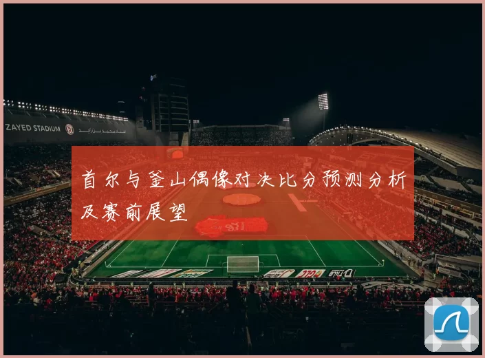 首尔与釜山偶像对决比分预测分析及赛前展望