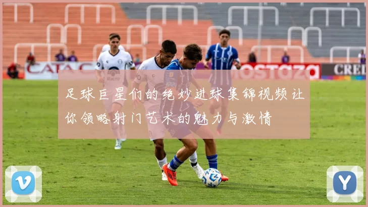足球巨星们的绝妙进球集锦视频让你领略射门艺术的魅力与激情