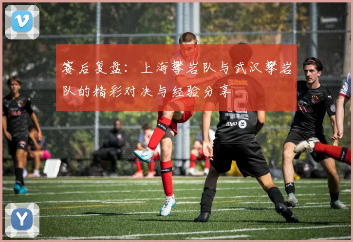 赛后复盘：上海攀岩队与武汉攀岩队的精彩对决与经验分享