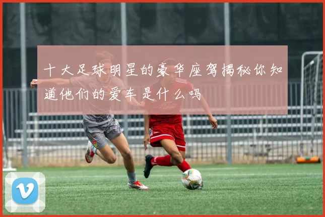 十大足球明星的豪华座驾揭秘你知道他们的爱车是什么吗