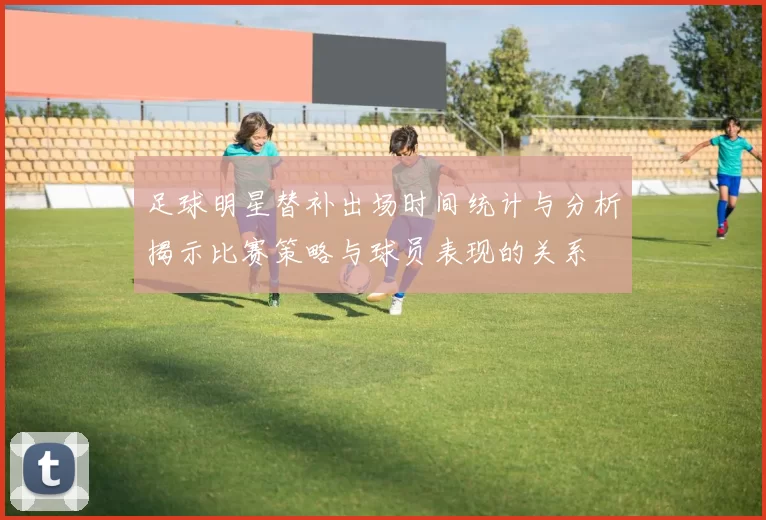 足球明星替补出场时间统计与分析揭示比赛策略与球员表现的关系