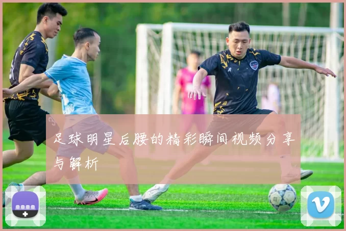 足球明星后腰的精彩瞬间视频分享与解析