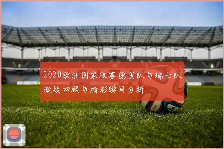 2020欧洲国家联赛德国队与瑞士队激战回顾与精彩瞬间分析