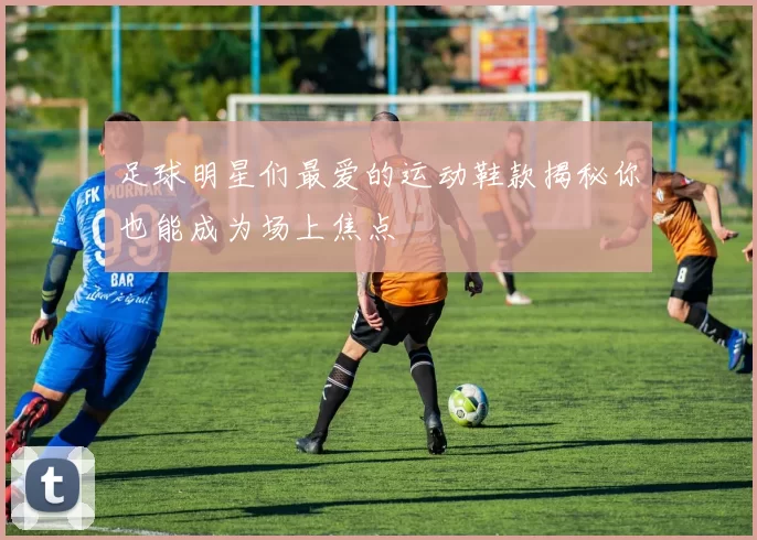 足球明星们最爱的运动鞋款揭秘你也能成为场上焦点