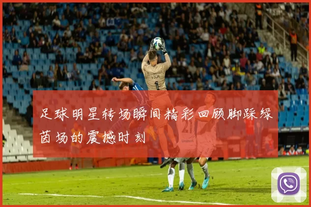 足球明星转场瞬间精彩回顾脚踩绿茵场的震撼时刻