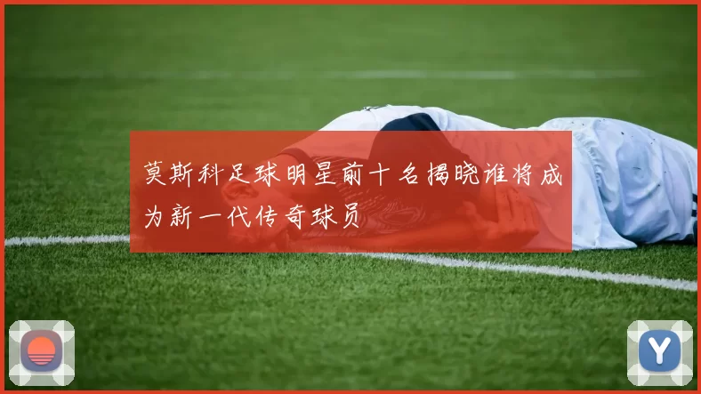 莫斯科足球明星前十名揭晓谁将成为新一代传奇球员