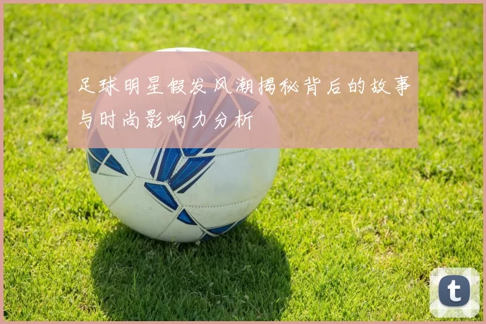 足球明星假发风潮揭秘背后的故事与时尚影响力分析