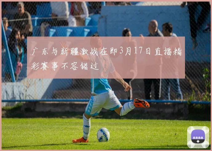 广东与新疆激战在即3月17日直播精彩赛事不容错过
