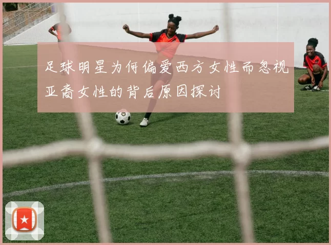 足球明星为何偏爱西方女性而忽视亚裔女性的背后原因探讨