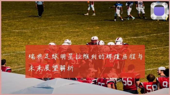 瑞典足球明星拉维利的辉煌历程与未来展望解析